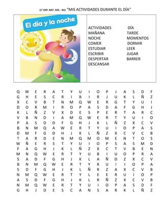 (1°-EXP. NAT. SOC. –B1) “MIS ACTIVIDADES DURANTE EL DÍA”
ACTIVIDADES DÍA
MAÑANA TARDE
NOCHE MOMENTOS
COMER DORMIR
ESTUDIAR LEER
ESCRIBIR JUGAR
DESPERTAR BARRER
DESCANSAR
Q W E R A T Y U I O P J A S D F
G H E S C R I B I R J U K L Ñ Z
X C V B T N M Q W E R G T Y U I
D O R M I R O P A S D A F G H J
K L Ñ Z V X D E S P E R T A R C
V B N D I A M Q W E R T Y U I O
P A S D D F G H J K L Ñ Z X C V
B N M Q A W E R T Y U I O P A S
D M F G D H J K L Ñ Z X C V C B
T A R D E N M Q M O M E N T O S
W Ñ E R S T Y U I O P S A S M D
F A G H J K L Ñ Z X C T V B E N
M N Q W E R T Y U B I U O P R A
S A D F G H J K L A Ñ D Z X C V
B N M Q W E R T Y R U I I O P A
S D F G H J K L Ñ R Z A X C V B
N M Q W E R T Y L E E R U I O P
A S D F G H J K L R Ñ Z X C V B
N M Q W E R T Y U I O P A S D F
G H J D E S C A N S A R K L Ñ Z
 