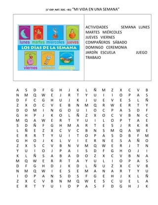 (1°-EXP. NAT. SOC. –B1) “MI VIDA EN UNA SEMANA”
ACTIVIDADES SEMANA LUNES
MARTES MIÉRCOLES
JUEVES VIERNES
COMPAÑEROS SÁBADO
DOMINGO CEREMONIA
JARDÍN ESCUELA JUEGO
TRABAJO
A S D F G H J K L Ñ M Z X C V B
N M Q W E J R T Y U I I O P A S
D F C G H U J K J U E V E S L Ñ
Z X O C V E B N M Q R W E R T Y
D O M I N G O U I O C P A S D F
G H P J K O L Ñ Z X O C V B N C
M Q A W E R T Y U I L O P T A E
S D Ñ F G H M A R T E S J R K R
L Ñ E Z X C V C B N S M Q A W E
E R R T Y U I T O P A S D B F M
G H O J K L V I E R N E S A Ñ O
Z X S C V B N V M Q W E R J T N
Y U I O J P A I S D F G H O J I
K L Ñ S A B A D O Z X C V B N A
M Q W E R R T A Y U L I O P A S
D F G H D J K D L Ñ U Z X C V B
N M Q W I E S E M A N A R T Y U
I O P A N S D S F G E H J K L Ñ
Z X C V B N M Q W E S C U E L A
E R T Y U I O P A S F D G H J K
 