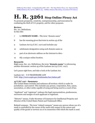 AhMusing News Daily - Comprehending H.R. 3261 - The Stop Online Piracy Act. Sponsored By:
     AhMuseIndustry.Net and the AIRAA.org - AhMuse Industry Recording Association Of America.




H. R. 3261 Stop Online Piracy Act
To promote prosperity, creativity, entrepreneurship, and innovation by
combating the theft of U.S. property, and for other purposes.

Review:
Sec. 101. Definitions.
In this title:

7        (1) DOMAIN NAME.—The term ‘‘domain name’’

8        has the meaning given that term in section 45 of the

9        Lanham Act (15 U.S.C. 1127) and includes any

10       subdomain designation using such domain name as

11       part of an electronic address on the Internet to iden -

12       tify a unique online location.

Research:
Right away, Sec. 101. Definitions; the term “domain name” is referencing
another document: section 45 of the Lanham Act (15 U.S.C. 1127).

Let’s pause right here, and take a look at the Lanham Act.

Lanham Act - U.S TRADEMARK LAW
Link: http://www.uspto.gov/trademarks/law/tmlaw.pdf

15 U.S.C 1127 - Summary:
The United States includes and embraces all territory which is under its
jurisdiction and control. This includes any person, corporation, firm, union,
association, or other entity capable of suing and being sued in a court of law.

“Applicant” and “registrant” embrace the legal representatives, predecessors,
successors and assigns of such applicant or registrant.

“Director” means, Under Secretary of Commerce for Intellectual Property and
Director of the United States Patent and Trademark Office.

Related company. The term “related company” means any person whose use of a
mark is controlled by the owner of the mark with respect to the nature and
quality of the goods or services on or in connection with which the mark is used.
 