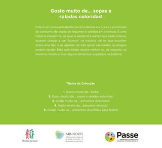 Este é um livro que trabalha em simultâneo as cores e a promoção do consumo de sopas de legumes e saladas em crianças. É uma história interactiva, na qual o adulto lê a narrativa e cada criança, quando chegar a um “buraco” na história, vai ter que escolher entre uma das duas opções. Se não quiser responder, os amigos podem ajudar. Esta actividade resulta melhor se, de seguida, os meninos forem provar alguns alimentos sugeridos na história. 
Gosto muito de… sopas e saladas coloridas! 
1. Gosto muito de... fruta! 
2. Gosto muito de... sopas e saladas coloridas! 
3. Gosto muito de... alimentos diferentes! 
4. Gosto muito do... pequeno-almoço! 
5. Gosto muito de... alimentos divertidos para festas! 
Títulos da Colecção 