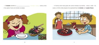 10 11 
– O tomate também é ____________________ [vermelho / preto]. – disse a Ana – E eu gosto muito do tomate na salada. 
– A forma como mais gosto de comer tomate é ao lanche. – disse o João – Às vezes, a minha mãe prepara-me espetadinhas de tomate com queijo fresco.  