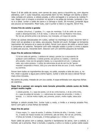 Fazer 5 dl de caldo de carne, com carnes de vaca, porco e toucinho ou, com alguma
aldrabice, com 1 cubo industrial, escumando bem no fim. Refogar em banha a beter-
raba cortada em juliana, a cebola picada, o alho esmagado e a cenoura às rodelas fi-
nas. Regar com o vinagre e envolver no açúcar e na polpa de tomate, juntando o lou-
ro e a salsa. Juntar o caldo de carne e a cerveja e cozer, 30 minutos, juntando água
aos poucos se necessário. Moer tudo, coar e juntar a nata e o iogurte. Servir fria.

Creme frio de caiota e goiaba

     4 caiotas (chuchus), 2 goiabas, 3 c. sopa de manteiga, 5 dl de caldo de carne
     coado e desengordurado, 5 dl de natas, 1 cálice de vinho da Madeira meio-doce,
     flor de sal, pimenta preta e da Jamaica, noz moscada, um toque de canela.

Cortar as caiotas descascadas em cubos, saltear na manteiga e cozer. Escorrer bem e
moer com as goiabas e as natas, aos poucos, ficando em puré. Esmagar os temperos
(aproveitar da Jamaica só a casca do grão), ferver num pouco de caldo a reduzir bem
e concentrar os sabores. Temperar com esta redução coada e juntar o vinho e depois
o caldo aos poucos, mexendo bem. Decorar com um raminho pequeno de hortelã.

Sopa fria de sabores indianos

     7,5 dl de caldo de galinha. 1 abóbora de cabaça, grande (ou o equivalente de
     qualquer outra abóbora); 1 cebola grande, aos gomos ou rodelas; 1 dente de
     alho pisado; meia raiz de gengibre ralada, ou o equivalente em pó; 1 cabeça de
     nabo, aos cubos grossos; 1 colher de sobremesa de pó de caril ou de "garam
     massala" preparado a fresco; 250 g ou uma lata de leite de coco. 2 ovos. Hortelã
     ou coentros.

Ferver bem todos os ingredientes da sopa, no caldo, excepto o leite de coco, e, no
fim, moer e ajustar a água para creme ligeiro. Juntar o leite de coco e deixar ferver
mais cinco minutos.

No centro do prato, metade de um ovo cozido. A sopa enfeitado com algumas folhas
de coentros.

Sopa fria a pensar em sangria mais tomate pimentão cebola sumo de limão
piripiri molho inglês

     1 cebola grande, 3 c. sopa de azeite, 2,5 dl de vinho branco, 1 dl de vinho tinto,
     4 c. sopa de polpa de tomate, 1 c. sobremesa de massa de pimentão, 1 limão, 1
     laranja, 1 c. chá de molho inglês, sal, pimenta, piripiri, molho inglês, salsa pica-
     da

Refogar a cebola picada fino. Juntar tudo o resto, o limão e a laranja picados fino.
Servir com gelo e umas folhas de hortelã.

Sopa fria de peixe

     2 boca negra, 3 c. sopa de azeite, 2 cebolas, 8 dentes de alho, 1 tomate, 1 pepi-
     no, 2 tostas de massa sovada (no continente, pão de leite), flor de sal, pimenta,
     4 folhas de hortelã, 2 maracujás, 2 limões galegos (ou 1 limão e 1 lima).

Fazer caldo de peixe com a cabeça, espinha e barbatanas do peixe, com a cebola, a
hortelã, sal e pimenta. Moer o tomate, o pepino, o alho e a tosta e juntar caldo coado


                                                                                            2
 