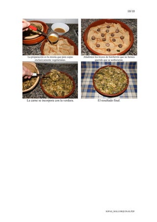 10/10
SOPAS_MALLORQUINAS.PDF
La preparación es la misma que para sopas
exclusivamente vegetarianas.
Añadimos los trozos de butifarrón que no hemos
querido que se seshicieran.
La carne se incorpora con la verdura. El resultado final.
 