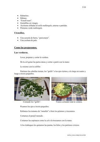 3/10
SOPAS_MALLORQUINAS.PDF
• Rabanitos.
• Rábano.
• “Fonoll mari”.
• Guindillas en vinagre.
• Aceitunas aliñadas al estilo mallorquín, enteras o partidas.
• Pimiento verde mallorquín.
Utensilios.
• Una cazuela de barro, “graixonera”.
• Una cuchara de palo.
Como las preparamos.
Las verduras.
Lavar, preparar y cortar la verdura.
De la col quitar las partes duras y cortar o partir con la mano.
Lo mismo con la coliflor.
Partimos las cebollas tiernas, los “grells” o los ajos tiernos, a lo largo en cuatro y
luego a trozos pequeños.
Cortando los “grells”. Vamos cortando toda la verdura.
Picamos los ajos a trozos pequeños.
Rallamos los tomates de “ramallet” o bien los pelamos y troceamos.
Cortamos el perejil menudo.
Cortamos las espinacas como la col o la troceamos con la mano.
A los tirabeques les quitamos las puntas, los hilos y los partimos a trozos.
 