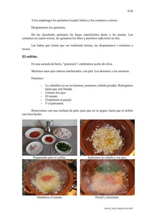 4/10
SOPAS_MALLORQUINAS.PDF
A los espárragos les quitamos la parte leñosa y los cortamos a trozos.
Desgranamos los guisantes.
De las alcachofas quitamos las hojas superficiales duras y las puntas. Las
cortamos en cuatro trozos, les quitamos los hilos y partimos cada trozo en dos.
Las habas que tienen que ser realmente tiernas, las despuntamos t cortamos a
trozos.
El sofrito.
En una cazuela de barro, “graionera”, calentamos aceite de oliva.
Metemos unos ajos enteros machacados, con piel. Los doramos y los sacamos.
Ponemos:
- La cebolleta (si no tuviéramos, ponemos cebolla picada). Rehogamos
hasta que esté blanda.
- Unimos los ajos.
- El tomate.
- Finalmente el perejil.
- Y el pimentón.
Removemos con una cuchara de palo, para que no se pegue, hasta que el sofrito
este bien hecho.
Preparando para el sofrito. Sofreímos la cebolla y los ajos.
Añadimos el tomate. Perejil y pimentón.
 