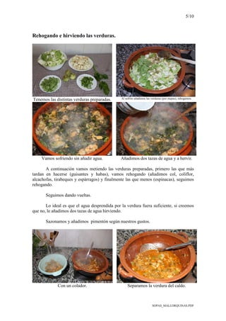 5/10
SOPAS_MALLORQUINAS.PDF
Rehogando e hirviendo las verduras.
Tenemos las distintas verduras preparadas. Al sofrito añadimos las verduras (por etapas), rehogamos.
Vamos sofriendo sin añadir agua. Añadimos dos tazas de agua y a hervir.
A continuación vamos metiendo las verduras preparadas, primero las que más
tardan en hacerse (guisantes y habas), vamos rehogando (añadimos col, coliflor,
alcachofas, tirabeques y espárragos) y finalmente las que menos (espinacas), seguimos
rehogando.
Seguimos dando vueltas.
Lo ideal es que el agua desprendida por la verdura fuera suficiente, si creemos
que no, le añadimos dos tazas de agua hirviendo.
Sazonamos y añadimos pimentón según nuestros gustos.
Con un colador. Separamos la verdura del caldo.
 