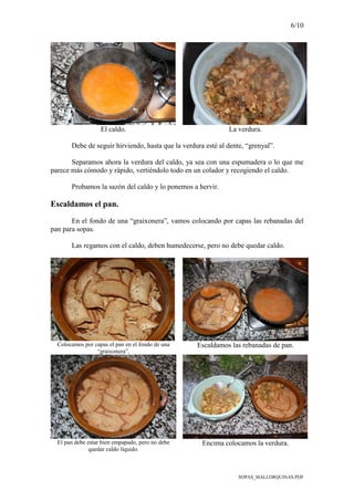 6/10
SOPAS_MALLORQUINAS.PDF
El caldo. La verdura.
Debe de seguir hirviendo, hasta que la verdura esté al dente, “grenyal”.
Separamos ahora la verdura del caldo, ya sea con una espumadera o lo que me
parece más cómodo y rápido, vertiéndolo todo en un colador y recogiendo el caldo.
Probamos la sazón del caldo y lo ponemos a hervir.
Escaldamos el pan.
En el fondo de una “graixonera”, vamos colocando por capas las rebanadas del
pan para sopas.
Las regamos con el caldo, deben humedecerse, pero no debe quedar caldo.
Colocamos por capas el pan en el fondo de una
“graixonera”.
Escaldamos las rebanadas de pan.
El pan debe estar bien empapado, pero no debe
quedar caldo líquido.
Encima colocamos la verdura.
 