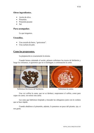 9/10
SOPAS_MALLORQUINAS.PDF
Otros ingredientes.
• Aceite de oliva.
• Pimentón.
• Pimentón picante
• Sal.
Para acompañar.
Lo que tengamos.
Utensilios.
• Una cazuela de barro, “graixonera”.
• Una cuchara de palo.
Como las preparamos.
La preparación es exactamente la misma.
Cuando hemos calentado el aceite, primero sofreímos los trozos de bitifarrón y
luego los retiramos, si queremos que no se deshagan; a continuación la carne.
Sofreímos los trozos de butifarrón. Sofreímos la carme.
Una vez sofrita la carne, que no se deshace, empezamos el sofrito, como para
sopas sin carne, sin retirar esta carne.
Las setas que habremos limpiado y troceado las rehogamos junto con la verdura
que se hace rápido.
Cuando añadimos el pimentón, además, le ponemos un poco del picante, ojo, si
nos gusta.
 