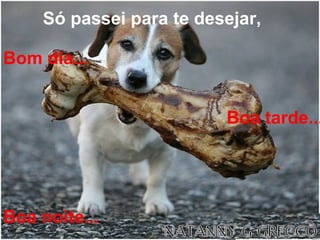 Só passei para te desejar,   Bom dia...   Boa tarde... Boa noite... 