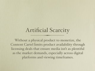 Artiﬁcial Scarcity
   Without a physical product to monetize, the
Content Cartel limits product availability through
licensing deals that ensure media isn’t as plentiful
 as the market demands, especially across digital
        platforms and viewing timeframes.
 