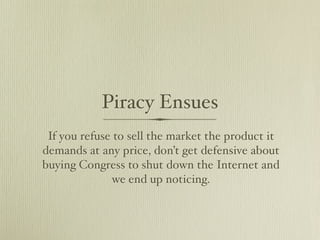 Piracy Ensues
 If you refuse to sell the market the product it
demands at any price, don’t get defensive about
buying Congress to shut down the Internet and
              we end up noticing.
 