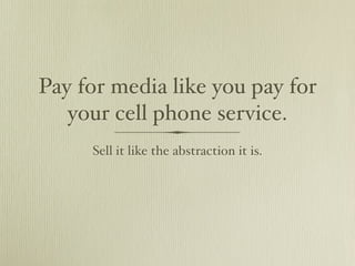 Pay for media like you pay for
   your cell phone service.
     Sell it like the abstraction it is.
 