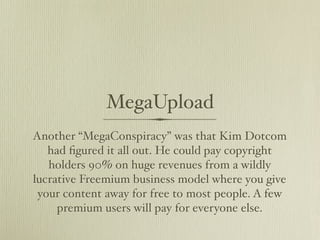 MegaUpload
Another “MegaConspiracy” was that Kim Dotcom
   had ﬁgured it all out. He could pay copyright
   holders 90% on huge revenues from a wildly
lucrative Freemium business model where you give
 your content away for free to most people. A few
     premium users will pay for everyone else.
 
