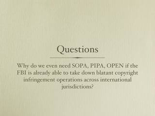 Questions
Why do we even need SOPA, PIPA, OPEN if the
FBI is already able to take down blatant copyright
  infringement operations across international
                   jurisdictions?
 