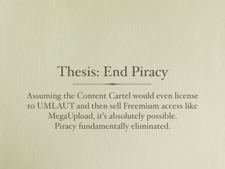 Thesis: End Piracy
Assuming the Content Cartel would even license
to UMLAUT and then sell Freemium access like
     MegaUpload, it’s absolutely possible.
      Piracy fundamentally eliminated.
 