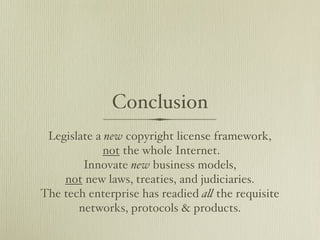 Conclusion
 Legislate a new copyright license framework,
             not the whole Internet.
        Innovate new business models,
    not new laws, treaties, and judiciaries.
The tech enterprise has readied a! the requisite
       networks, protocols & products.
 