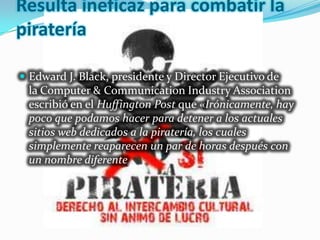 Resulta ineficaz para combatir la
piratería

 Edward J. Black, presidente y Director Ejecutivo de
 la Computer & Communication Industry Association
 escribió en el Huffington Post que «Irónicamente, hay
 poco que podamos hacer para detener a los actuales
 sitios web dedicados a la piratería, los cuales
 simplemente reaparecen un par de horas después con
 un nombre diferente
 