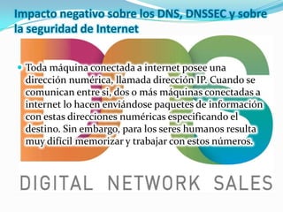 Impacto negativo sobre los DNS, DNSSEC y sobre
la seguridad de Internet


 Toda máquina conectada a internet posee una
  dirección numérica, llamada dirección IP. Cuando se
  comunican entre si, dos o más máquinas conectadas a
  internet lo hacen enviándose paquetes de información
  con estas direcciones numéricas especificando el
  destino. Sin embargo, para los seres humanos resulta
  muy difícil memorizar y trabajar con estos números.
 