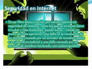 Seguridad en Internet

 En un libro blanco escrito por varios expertos en
 seguridad de Internet, entre los que se incluyen Steve
 Crocker y Dan Kaminsky, puede leerse, «Desde un
 punto de vista operativo, una falla en la resolución de
 un nombre causada por un servidor de nombres sujeto
 a un interdicto judicial y una falla causada por un
 servidor de nombres hackeado; son indistinguibles.
 