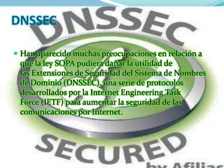 DNSSEC

 Han aparecido muchas preocupaciones en relación a
 que la ley SOPA pudiera dañar la utilidad de
 las Extensiones de Seguridad del Sistema de Nombres
 de Dominio (DNSSEC), una serie de protocolos
 desarrollados por la Internet Engineering Task
 Force (IETF) para aumentar la seguridad de las
 comunicaciones por Internet.
 