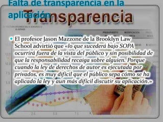 Falta de transparencia en la
aplicación

 El profesor Jason Mazzone de la Brooklyn Law
 School advirtió que «lo que sucederá bajo SOPA
 ocurrirá fuera de la vista del público y sin posibilidad de
 que la responsabilidad recaiga sobre alguien. Porque
 cuando la ley de derechos de autor es ejecutada por
 privados, es muy difícil que el público sepa cómo se ha
 aplicado la ley y aun más difícil discutir su aplicación.»
 