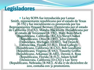 Legisladores
         La ley SOPA fue introducida por Lamar
  Smith, representante republicano por el estado de Texas
       [R-TX] y fue inicialmente co-promovida por los
 Representantes Howard Berman (Demócrata por el estado
 de California [D-CA]), Marsha Blackburn (Republicana por
     el estado de Tennessee [R-TN]), Mary Bono Mack
       (Republicana, California [R-CA]), Steve Chabot
         (Republicano, Ohio [R-OH]), John Conyers
         (Demócrata, Míchigan [D-MI]), Ted Deutch
         (Demócrata, Florida [D-FL]), Elton Gallegly
      (Republicano, California [R-CA]), Bob Goodlatte
      (Republicano, Virginia [R-VA]), Timothy Griffin
      (Republicano, Arkansas [R-AR]), Dennis A. Ross
          (Republicano, Florida [R-FL]), Adam Schiff
         (Demócrata, California [D-CA]) y Lee Terry
 (Republicano, Nebraska [R-NE]). Al día 17 de diciembre de
               2011, contaba con 31 promotores.
 
