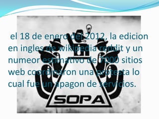 el 18 de enero del 2012, la edicion
en ingles de wikipedia reddit y un
numeor estimativo de 7000 sitios
web coordinaron una protesta lo
cual fue un apagon de servicios.
 