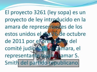 El proyecto 3261 (ley sopa) es un
proyecto de ley introducido en la
amara de representantes de los
estos unidos el dia 26 de octubre
de 2011 por el presidente del
comité judicial de la camara, el
representante tejano Lamar S.
Smith del partido republicano.
 