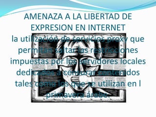 AMENAZA A LA LIBERTAD DE
       EXPRESION EN INTERNET
 la utilización de servicios proxy que
   permitan saltar las restricciones
impuestas por los servidores locales
   dedicados a censurar contenidos
  tales como los que se utilizan en l
            primavera árabe.
 