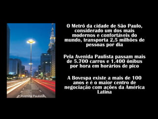 O Metrô da cidade de São Paulo, considerado um dos mais modernos e confortáveis do mundo, transporta 2,5 milhões de pessoas por dia Pela Avenida Paulista passam mais de 5.700 carros e 1.400 ônibus por hora em horários de pico A Bovespa existe a mais de 100 anos e é o maior centro de negociação com ações da América Latina Avenida Paulista 