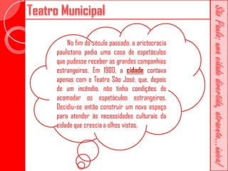 No fim do século passado, a aristocracia
paulistana pedia uma casa de espetáculos
que pudesse receber as grandes companhias
estrangeiras. Em 1900, a cidade contava
apenas com o Teatro São José, que, depois
de um incêndio, não tinha condições de
acomodar os espetáculos estrangeiros.
Decidiu-se então construir um novo espaço
para atender às necessidades culturais da
cidade que crescia a olhos vistos.
 