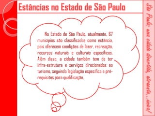 No Estado de São Paulo, atualmente, 67
municípios são classificados como estância,
pois oferecem condições de lazer, recreação,
recursos naturais e culturais específicos.
Além disso, a cidade também tem de ter
infra-estrutura e serviços direcionados ao
turismo, seguindo legislação específica e pré-
requisitos para qualificação.
 
