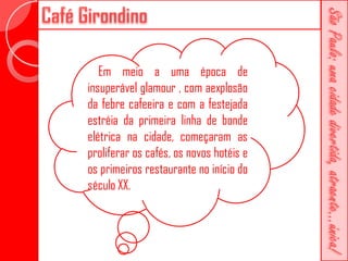 Em meio a uma época de
insuperável glamour , com aexplosão
da febre cafeeira e com a festejada
estréia da primeira linha de bonde
elétrica na cidade, começaram as
proliferar os cafés, os novos hotéis e
os primeiros restaurante no início do
século XX.
 