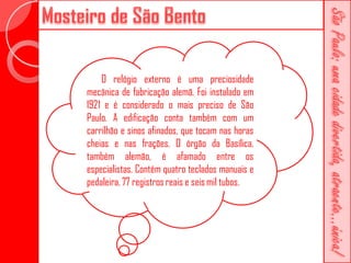 O relógio externo é uma preciosidade
mecânica de fabricação alemã. Foi instalado em
1921 e é considerado o mais preciso de São
Paulo. A edificação conta também com um
carrilhão e sinos afinados, que tocam nas horas
cheias e nas frações. O órgão da Basílica,
também alemão, é afamado entre os
especialistas. Contém quatro teclados manuais e
pedaleira, 77 registros reais e seis mil tubos.
 
