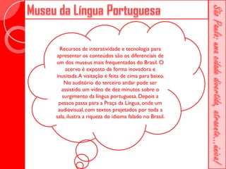 Recursos de interatividade e tecnologia para
apresentar os conteúdos são os diferenciais de
um dos museus mais frequentados do Brasil. O
     acervo é exposto de forma inovadora e
inusitada. A visitação é feita de cima para baixo.
    No auditório do terceiro andar pode ser
   assistido um vídeo de dez minutos sobre o
   surgimento da língua portuguesa. Depois a
 pessoa passa para a Praça da Língua, onde um
 audiovisual, com textos projetados por toda a
sala, ilustra a riqueza do idioma falado no Brasil.
 