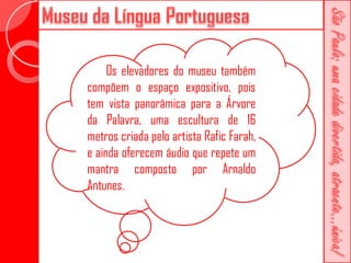 Os elevadores do museu também
compõem o espaço expositivo, pois
tem vista panorâmica para a Árvore
da Palavra, uma escultura de 16
metros criada pelo artista Rafic Farah,
e ainda oferecem áudio que repete um
mantra composto por Arnaldo
Antunes.
 