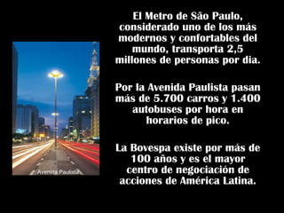 El Metro de São Paulo, considerado uno de los más modernos y confortables del mundo, transporta 2,5 millones de personas por dia. Por la Avenida Paulista pasan más de 5.700 carros y 1.400 autobuses por hora en horarios de pico. La Bovespa existe por más de 100 años y es el mayor centro de negociación de acciones de América Latina. Avenida Paulista 