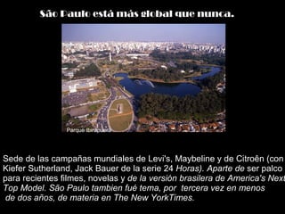 Sede de las campañas mundiales de Levi's, Maybeline y de Citroên (con Kiefer Sutherland, Jack Bauer de la serie 24  Horas). Aparte de  ser palco para recientes filmes, novelas y  de la versión brasilera de America's Next Top Model. São Paulo tambien fué tema, por  tercera vez en menos  de dos años, de materia en The New YorkTimes. São Paulo está más global que nunca.   Parque Ibirapuera 