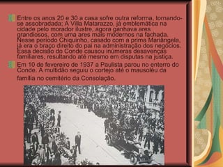 Entre os anos 20 e 30 a casa sofre outra reforma, tornando-se assobradada; A Villa Matarazzo, já emblemática na cidade pelo morador ilustre, agora ganhava ares grandiosos, com uma ares mais modernos na fachada. Nesse período Chiquinho, casado com a prima Mariângela, já era o braço direito do pai na administração dos negócios. Essa decisão do Conde causou inúmeras desavenças familiares, resultando até mesmo em disputas na justiça.  Em 10 de fevereiro de 1937 a Paulista parou no enterro do Conde. A multidão seguiu o cortejo até o mausoléu da família no cemitério da Consolação.   