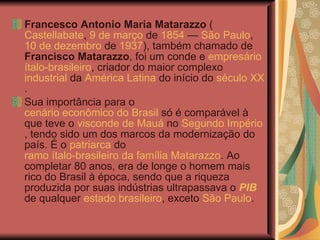 Francesco Antonio Maria Matarazzo  ( Castellabate ,  9 de março  de  1854  —  São Paulo ,  10 de dezembro  de  1937 ), também chamado de  Francisco Matarazzo , foi um conde e  empresário   ítalo-brasileiro , criador do maior complexo  industrial  da  América Latina  do início do  século XX . Sua importância para o  cenário econômico do Brasil  só é comparável à que teve o  visconde de Mauá  no  Segundo Império , tendo sido um dos marcos da modernização do país. É o  patriarca  do  ramo ítalo-brasileiro da família Matarazzo . Ao completar 80 anos, era de longe o homem mais rico do Brasil à época, sendo que a riqueza produzida por suas indústrias ultrapassava o  PIB  de qualquer  estado brasileiro , exceto  São Paulo . 