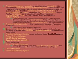 Francesco Matarazzo  —  mascate , e, posteriormente,  empresário , foi o fundador das  Indústrias Reunidas Fábricas Matarazzo . Tendo recebido, em reconhecimento às ajudas milionárias em dinheiro e demais mercadorias que envia à  Itália  durante a  Primeira Guerra Mundial ( 1914 - 1917 ), o  título nobiliárquico  de  conde , por decreto do  rei Vítor Emanuel III :  Decreto Real de  25 de junho  de 1917, extensivo aos filhos varões em  2 de dezembro  de  1926 .  Embora Francesco não pertencesse à  nobreza italiana . Contraiu matrimônio com Filomena Sansivieri com quem teve 13 filhos: Giuseppe Matarazzo, Andrea Matarazzo,  Ermelino Matarazzo , Teresa Matarazzo, Mariangela Matarazzo, Attilio Matarazzo, Carmela Matarazzo, Lydia Matarazzo, Olga Matarazzo, Ida Matarazzo, Claudia Matarazzo,  Francisco Matarazzo Júnior  e Luigi Eduardo Matarazzo. Francisco Matarazzo Júnior  — filho e sucessor do fundador, Francesco Matarazzo Teve cinco filhos, entre eles Maria Pia Matarazzo. Comendador  Ermelino Matarazzo  — filho do fundador, morto antes de sucedê-lo. Recebeu uma  comenda  do  governo brasileiro , tornando-se um comendador.  Francisco Matarazzo Sobrinho , mais conhecido como  Ciccillo Matarazzo   Angelo Andrea Matarazzo   Amália Cintra Matarazzo   Eduardo Matarazzo Suplicy   André Matarazzo  Jayme Monjardim Matarazzo Casou-se três vezes e tem quatro filhos:  Jayme Monjardim Matarazzo Filho , [1]  Maria Fernanda Matarazzo, [2]  André Escobar Monjardim Matarazzo [1]  e Maysa [3] Claudia Matarazzo   Francisco Matarazzo Pignatari 