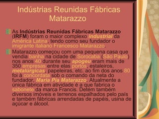 Indústrias Reunidas Fábricas Matarazzo  As  Indústrias Reunidas Fábricas Matarazzo  ( IRFM ) foram o maior complexo  industrial  da  América Latina , tendo como seu fundador o  imigrante italiano   Francesco Matarazzo . Matarazzo começou com uma pequena casa que vendia  banha  na cidade de  Sorocaba  ( São Paulo ) nos anos  40  durante seu  apogeu  eram mais de 350  empresas  entre elas  portos , estaleiros,  metalúrgicas , papeleiras, etc. ao fim dos anos  80  foi à  concordata  sob o comando da neta do fundador,  Maria Pia Matarazzo . Atualmente a única fábrica em atividade é a que fabrica o  sabonete  da marca Francis. Detém também diversos imóveis e terrenos espalhados pelo país e também fábricas arrendadas de papéis, usina de açúcar e álcool. 