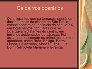 Os bairros operários Os imigrantes que se tornaram operários das indústrias da cidade de São Paulo estabeleceram-se, no início do século XX, em loteamentos populares que se localizavam distantes do centro, em terrenos acidentados ou várzeas. Foi assim que nasceram os primeiros bairros operários, como Brás, Bexiga, Barra Funda, Belenzinho, Mooca, Lapa, Luz, Bom Retiro,Vila Mariana e Ipiranga.  