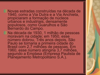 Novas estradas construídas na década de 1940, como a Via Dutra e a Via Anchieta, propiciaram a formação de núcleos urbanos e industriais, densamente populosos, como Guarulhos e São Bernardo do Campo. Na década de 1930, 1 milhão de pessoas moravam na cidade; em 1950, esse número dobrou. Três anos depois, São Paulo se tornaria a primeira cidade do Brasil com 2,7 milhões de pessoas. Em 1960, esse número atingiria 3,7 milhões, segundo a Emplasa (Empresa Paulista de Planejamento Metropolitano S.A.). 
