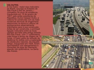 VIA DUTRA A Via Dutra - maior eixo rodoviário do Brasil, que liga os Estados de São Paulo e Rio de Janeiro – completou 54 anos de existência. Inaugurada em 19 de janeiro de 1951, pelo então presidente da República, Eurico Gaspar Dutra, a rodovia foi construída com as mais modernas técnicas de engenharia disponíveis na época e utilizou de equipamentos especialmente importados para a sua construção.  Antes de ser construída, a principal ligação rodoviária entre as duas capitais era feita pela antiga estrada Rio-São Paulo, com 11 quilômetros mais longa e tempo de viagem de 12 horas. A maior parte da redução de distância foi obtida com a superação de obstáculos naturais. Do traçado antigo, inaugurado em 1928, foram aproveitados com alargamentos e correções da pista de rolamento, apenas oito quilômetros, na Serra das Araras.  
