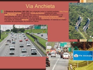 Via Anchieta A  Rodovia Anchieta  ( SP-150 ) faz a ligação entre a capital paulista,  São Paulo  e a  Baixada Santista  onde fica o  Porto de Santos , passando pelo  ABC Paulista . É uma das vias de maior movimentação de pessoas e de mercadorias de todo o Brasil, bem como a  Rodovia dos Imigrantes , que constitui o mesmo sistema da Via Anchieta, o  Sistema Anchieta-Imigrantes . Faz parte do sistema  BR-050 , que liga Brasília a Santos. A rodovia é o maior corredor de exportação da América Latina.  