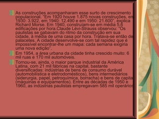 As construções acompanharam esse surto de crescimento populacional. “Em 1920 houve 1.875 novas construções, em 1930: 3.922, em 1940: 12.490 e em 1950: 21.600”, explica Richard Morse. Em 1940, construíam-se em média 5,6 edificações por hora.Claude Lévi-Strauss observou: “Os paulistas se gabavam do ritmo da construção em sua cidade, à média de uma casa por hora. Tratava-se então de palacetes. A cidade desenvolve-se com tal rapidez que é impossível encontrar-lhe um mapa: cada semana exigiria uma nova edição”.   Em 1954, a área urbana da cidade tinha crescido muito: 6 mil ruas e 170 mil automóveis. Tornou-se, ainda, o maior parque industrial da América Latina, com 21 mil fábricas na capital, bastante diversificadas: indústrias de bens de consumo durável (automobilística e eletrodomésticos), bens intermediários (siderurgia, papel, petroquímica, borracha) e bens de capital (máquinas e equipamentos). Entre as décadas de 1950 e 1960, as indústrias paulistas empregavam 585 mil operários. 