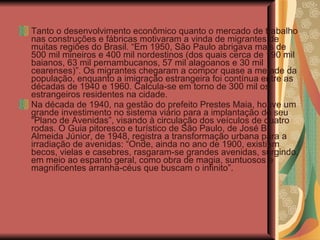 Tanto o desenvolvimento econômico quanto o mercado de trabalho nas construções e fábricas motivaram a vinda de migrantes de muitas regiões do Brasil. “Em 1950, São Paulo abrigava mais de 500 mil mineiros e 400 mil nordestinos (dos quais cerca de 190 mil baianos, 63 mil pernambucanos, 57 mil alagoanos e 30 mil cearenses)”. Os migrantes chegaram a compor quase a metade da população, enquanto a imigração estrangeira foi contínua entre as décadas de 1940 e 1960. Calcula-se em torno de 300 mil os estrangeiros residentes na cidade. Na década de 1940, na gestão do prefeito Prestes Maia, houve um grande investimento no sistema viário para a implantação do seu “Plano de Avenidas”, visando à circulação dos veículos de quatro rodas. O Guia pitoresco e turístico de São Paulo, de José B. Almeida Júnior, de 1948, registra a transformação urbana para a irradiação de avenidas: “Onde, ainda no ano de 1900, existiam becos, vielas e casebres, rasgaram-se grandes avenidas, surgindo, em meio ao espanto geral, como obra de magia, suntuosos e magnificentes arranha-céus que buscam o infinito”. 