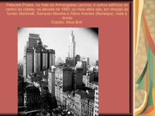 Palacete Prates, no Vale do Anhangabaú (acima), e outros edifícios do centro da cidade, na década de 1950; os mais altos são, em direção ao fundo: Martinelli, Sampaio Moreira e Altino Arantes (Banespa), mais à direita Crédito: Alice Brill  