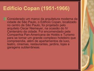 Edifício Copan (1951-1966)   Considerado um marco da arquitetura moderna da cidade de São Paulo, o Edifício Copan, localizado no centro de São Paulo, foi projetado pelo arquiteto Oscar Niemeyer, na ocasião do IV Centenário da cidade. Foi encomendado pela Companhia Pan-Americana de Hotéis e Turismo para se tornar um grande complexo hoteleiro que compreendia, além de apartamentos de luxo, teatro, cinemas, restaurantes, jardins, lojas e garagens subterrâneas. 